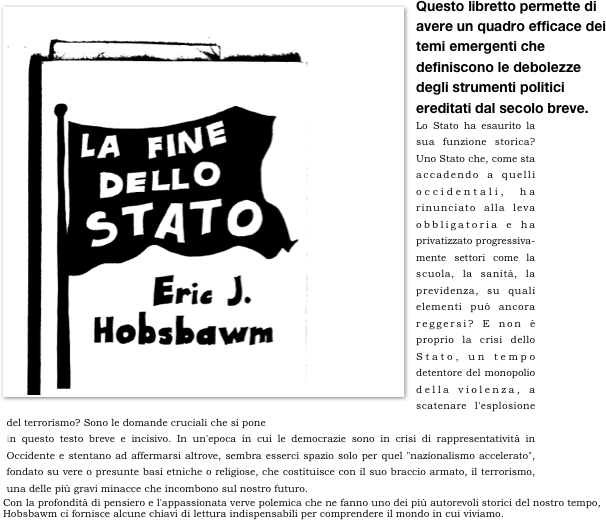 ￼Questo libretto permette di avere un quadro efficace dei temi emergenti che definiscono le debolezze degli strumenti politici ereditati dal secolo breve. 
Lo Stato ha esaurito la sua funzione storica? Uno Stato che, come sta accadendo a quelli occidentali, ha rinunciato alla leva obbligatoria e ha privatizzato progressiva-mente settori come la scuola, la sanità, la previdenza, su quali elementi può ancora reggersi? E non è proprio la crisi dello Stato, un tempo detentore del monopolio della violenza, a scatenare l'esplosione del terrorismo? Sono le domande cruciali che si pone
in questo testo breve e incisivo. In un'epoca in cui le democrazie sono in crisi di rappresentatività in Occidente e stentano ad affermarsi altrove, sembra esserci spazio solo per quel "nazionalismo accelerato", fondato su vere o presunte basi etniche o religiose, che costituisce con il suo braccio armato, il terrorismo, una delle più gravi minacce che incombono sul nostro futuro.
Con la profondità di pensiero e l'appassionata verve polemica che ne fanno uno dei più autorevoli storici del nostro tempo, Hobsbawm ci fornisce alcune chiavi di lettura indispensabili per comprendere il mondo in cui viviamo.
